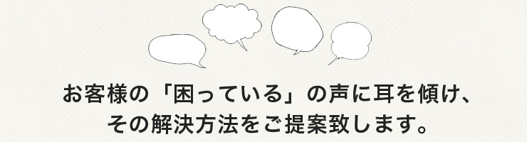 お客様の困っているの声に耳を方向け、その解決方法をご提案いたします。